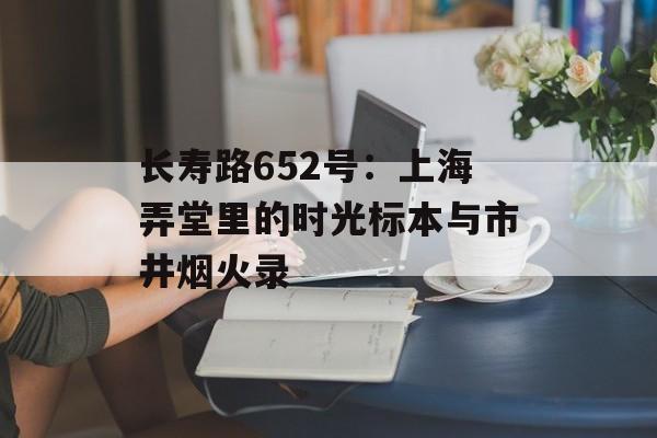 长寿路652号：上海弄堂里的时光标本与市井烟火录-第1张图片-
