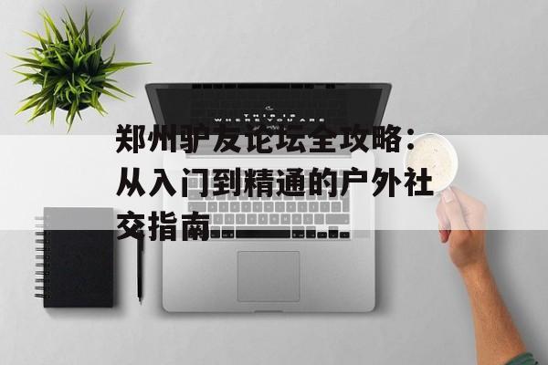 郑州驴友论坛全攻略：从入门到精通的户外社交指南-第1张图片-