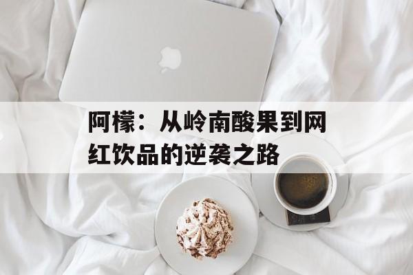 阿檬：从岭南酸果到网红饮品的逆袭之路-第1张图片-