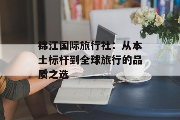锦江国际旅行社：从本土标杆到全球旅行的品质之选-第1张图片-