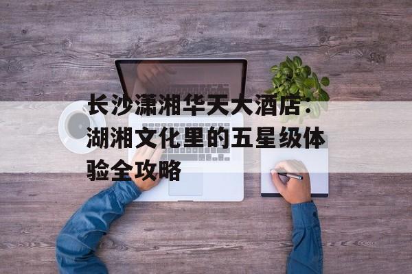 长沙潇湘华天大酒店：湖湘文化里的五星级体验全攻略-第1张图片-