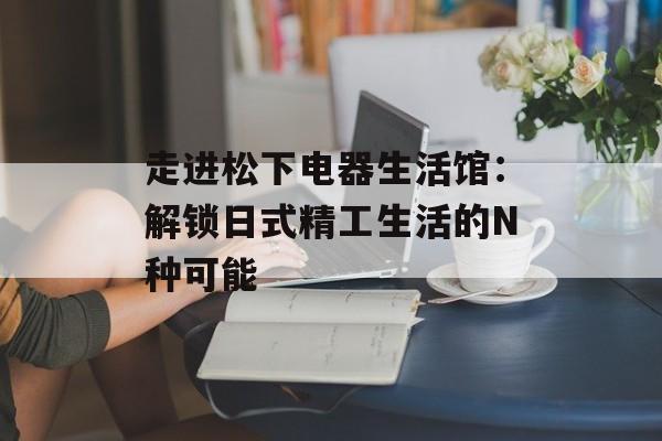 走进松下电器生活馆：解锁日式精工生活的N种可能-第1张图片-