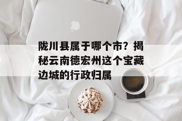 陇川县属于哪个市？揭秘云南德宏州这个宝藏边城的行政归属-第1张图片-