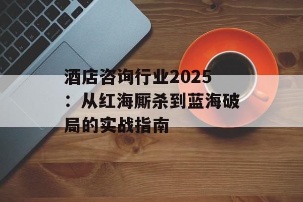 酒店咨询行业2025：从红海厮杀到蓝海破局的实战指南-第1张图片-