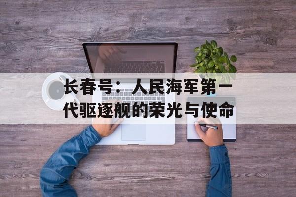 长春号：人民海军第一代驱逐舰的荣光与使命-第1张图片-