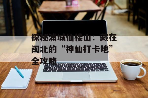 探秘浦城仙楼山：藏在闽北的“神仙打卡地”全攻略-第1张图片-