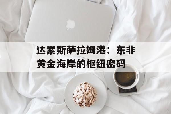 达累斯萨拉姆港：东非黄金海岸的枢纽密码-第1张图片-