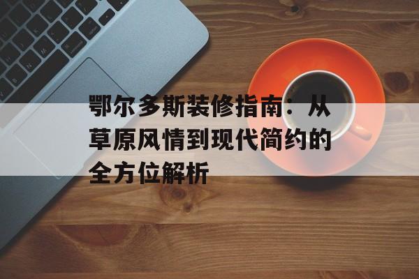 鄂尔多斯装修指南：从草原风情到现代简约的全方位解析-第1张图片-