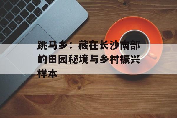跳马乡：藏在长沙南部的田园秘境与乡村振兴样本-第1张图片-