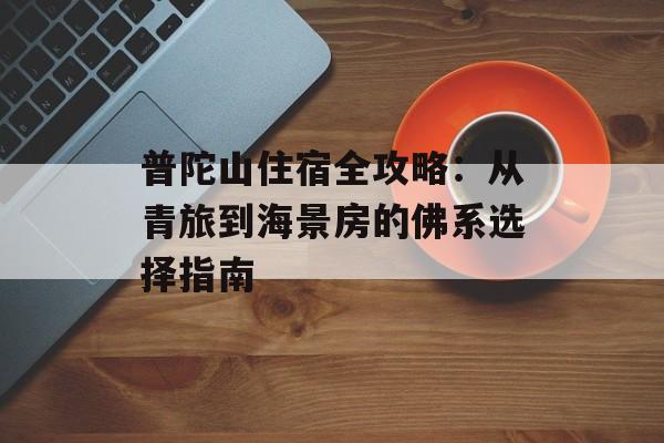 普陀山住宿全攻略：从青旅到海景房的佛系选择指南-第1张图片-