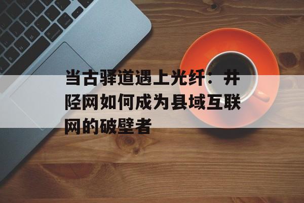 当古驿道遇上光纤：井陉网如何成为县域互联网的破壁者-第1张图片-