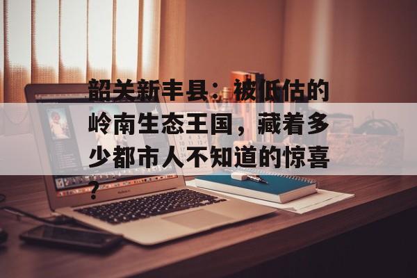 韶关新丰县：被低估的岭南生态王国，藏着多少都市人不知道的惊喜？-第1张图片-