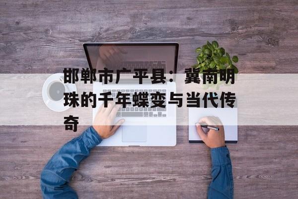 邯郸市广平县：冀南明珠的千年蝶变与当代传奇-第1张图片-
