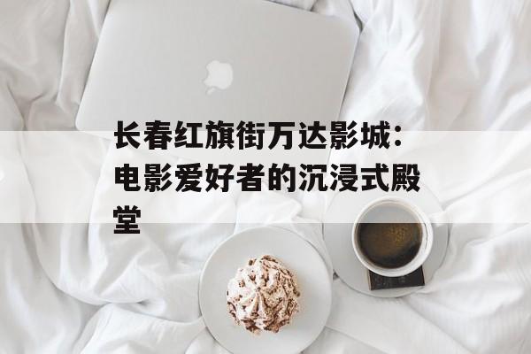 长春红旗街万达影城：电影爱好者的沉浸式殿堂-第1张图片-