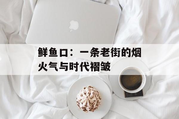 鲜鱼口：一条老街的烟火气与时代褶皱-第1张图片-