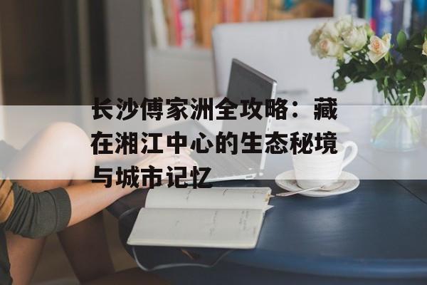 长沙傅家洲全攻略：藏在湘江中心的生态秘境与城市记忆-第1张图片-