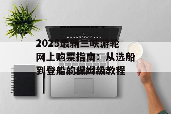 2025最新三峡游轮网上购票指南：从选船到登船的保姆级教程-第1张图片-