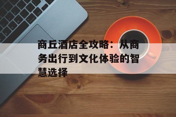 商丘酒店全攻略：从商务出行到文化体验的智慧选择-第1张图片-