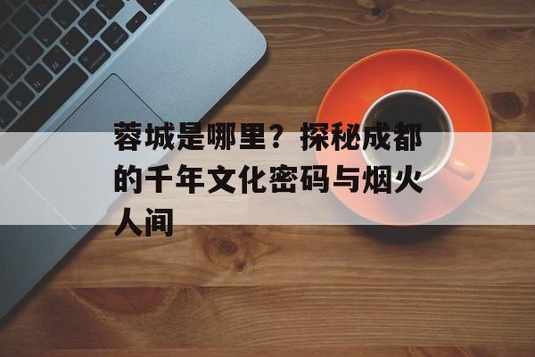 蓉城是哪里？探秘成都的千年文化密码与烟火人间-第1张图片-