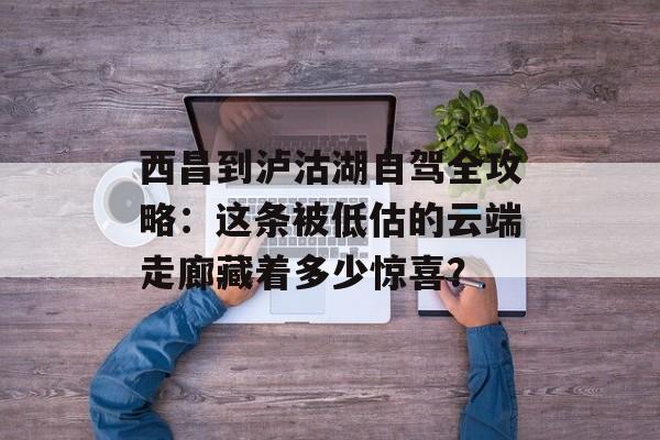 西昌到泸沽湖自驾全攻略：这条被低估的云端走廊藏着多少惊喜？-第1张图片-
