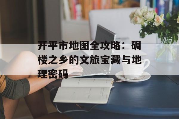 开平市地图全攻略：碉楼之乡的文旅宝藏与地理密码-第1张图片-