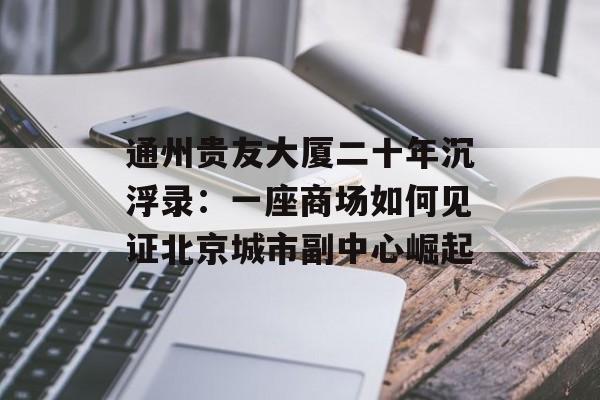 通州贵友大厦二十年沉浮录：一座商场如何见证北京城市副中心崛起-第1张图片-