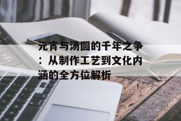 元宵与汤圆的千年之争：从制作工艺到文化内涵的全方位解析-第1张图片-