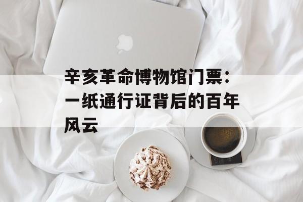辛亥革命博物馆门票：一纸通行证背后的百年风云-第1张图片-