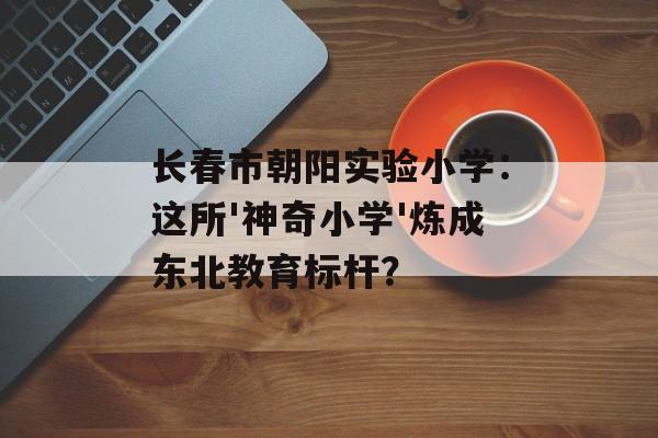 长春市朝阳实验小学：这所'神奇小学'炼成东北教育标杆？-第1张图片-