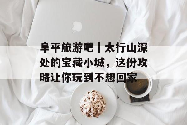 阜平旅游吧｜太行山深处的宝藏小城，这份攻略让你玩到不想回家-第1张图片-