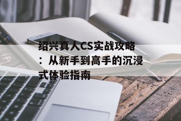 绍兴真人CS实战攻略：从新手到高手的沉浸式体验指南-第1张图片-