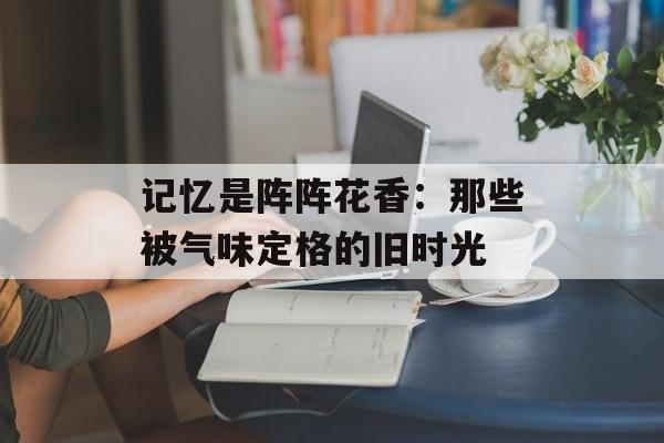 记忆是阵阵花香：那些被气味定格的旧时光-第1张图片-