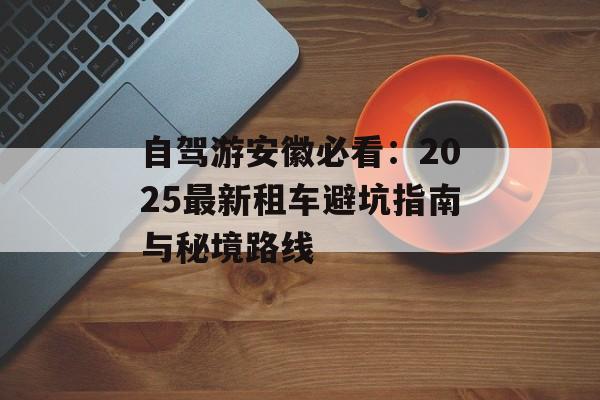 自驾游安徽必看：2025最新租车避坑指南与秘境路线-第1张图片-