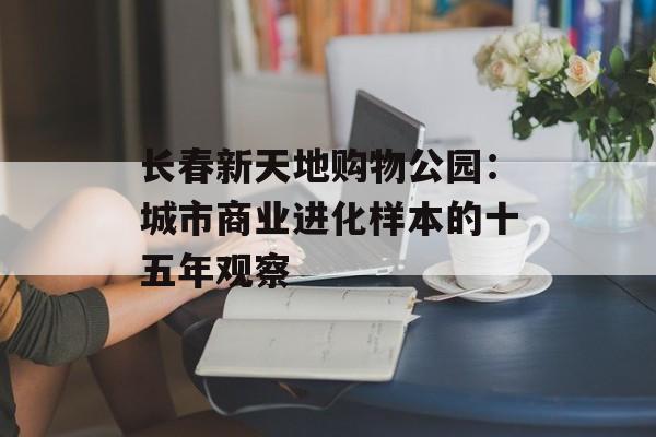 长春新天地购物公园：城市商业进化样本的十五年观察-第1张图片-