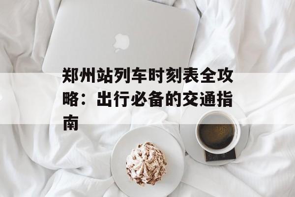 郑州站列车时刻表全攻略：出行必备的交通指南-第1张图片-