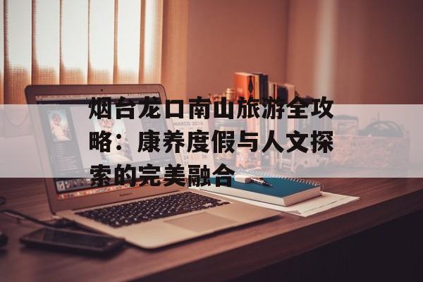 烟台龙口南山旅游全攻略：康养度假与人文探索的完美融合-第1张图片-