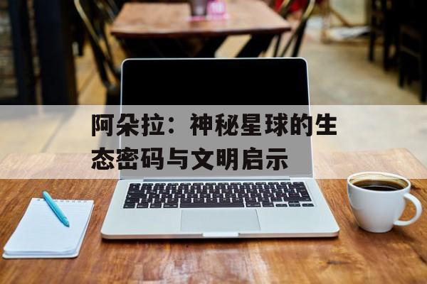 阿朵拉：神秘星球的生态密码与文明启示-第1张图片-