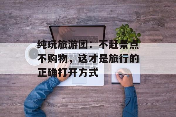 纯玩旅游团：不赶景点不购物，这才是旅行的正确打开方式-第1张图片-
