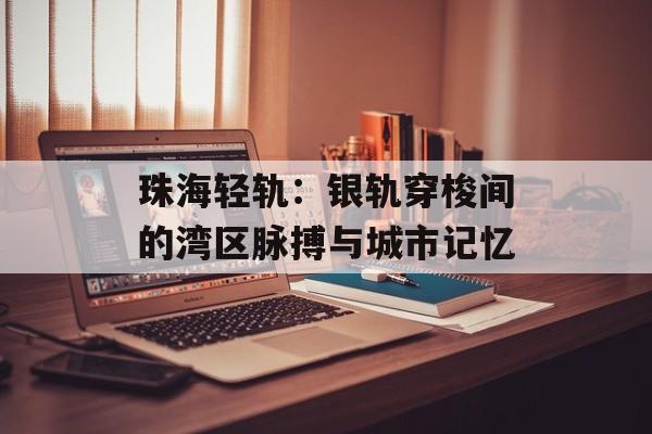 珠海轻轨：银轨穿梭间的湾区脉搏与城市记忆-第1张图片-