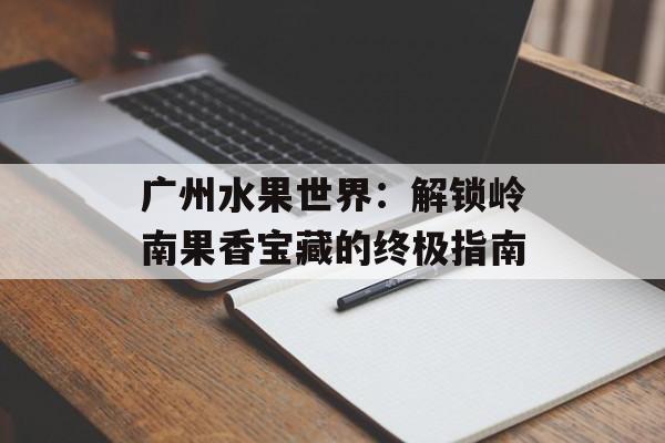 广州水果世界：解锁岭南果香宝藏的终极指南-第1张图片-