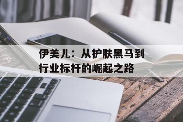 伊美儿：从护肤黑马到行业标杆的崛起之路-第1张图片-