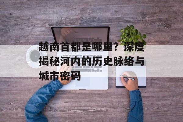 越南首都是哪里？深度揭秘河内的历史脉络与城市密码-第1张图片-
