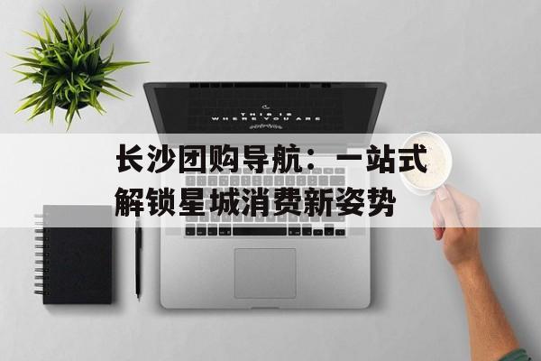 长沙团购导航：一站式解锁星城消费新姿势-第1张图片-