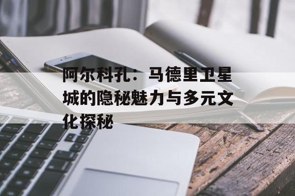 阿尔科孔：马德里卫星城的隐秘魅力与多元文化探秘-第1张图片-