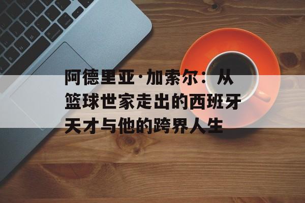 阿德里亚·加索尔：从篮球世家走出的西班牙天才与他的跨界人生-第1张图片-
