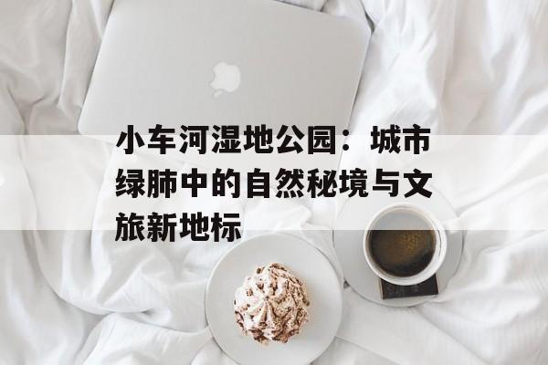 小车河湿地公园：城市绿肺中的自然秘境与文旅新地标-第1张图片-
