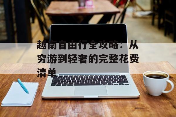 越南自由行全攻略：从穷游到轻奢的完整花费清单-第1张图片-