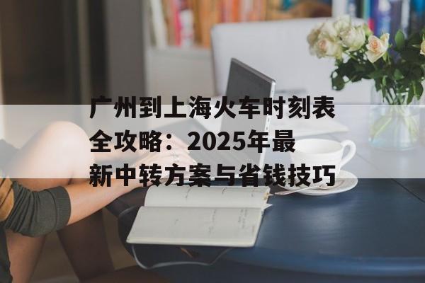 广州到上海火车时刻表全攻略：2025年最新中转方案与省钱技巧-第1张图片-