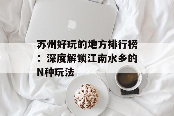 苏州好玩的地方排行榜：深度解锁江南水乡的N种玩法-第1张图片-