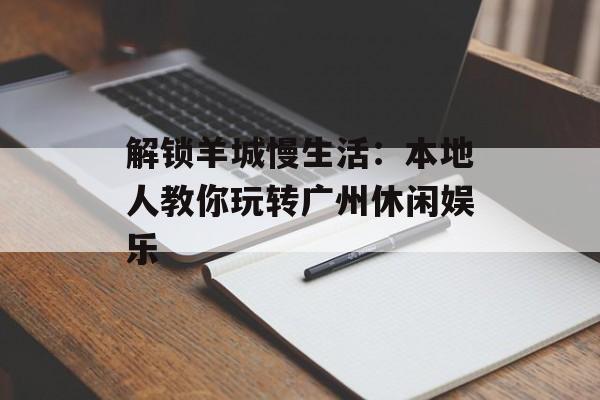 解锁羊城慢生活：本地人教你玩转广州休闲娱乐-第1张图片-